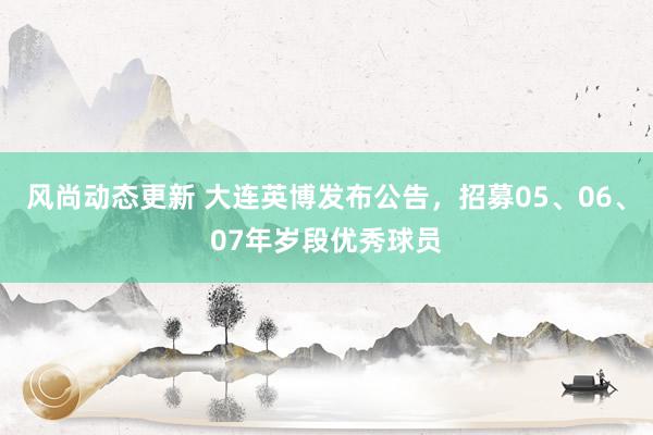 风尚动态更新 大连英博发布公告，招募05、06、07年岁段优秀球员