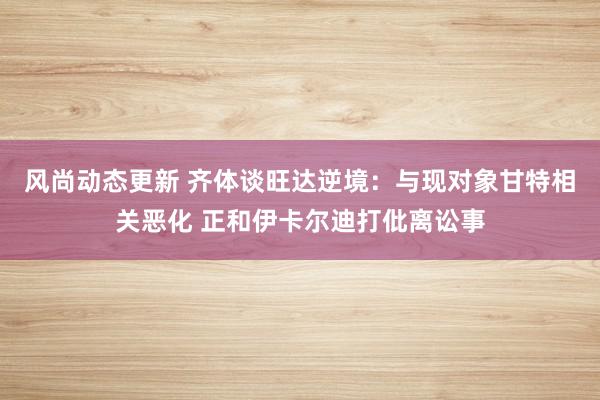 风尚动态更新 齐体谈旺达逆境：与现对象甘特相关恶化 正和伊卡尔迪打仳离讼事