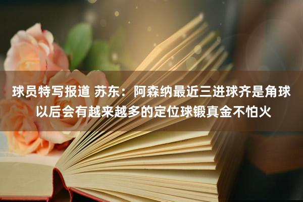 球员特写报道 苏东：阿森纳最近三进球齐是角球 以后会有越来越多的定位球锻真金不怕火