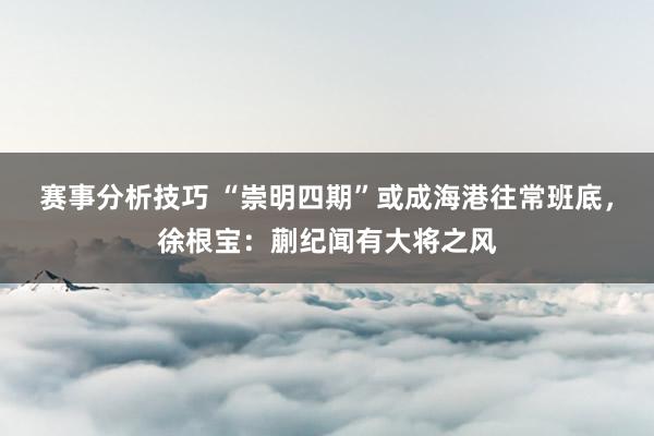 赛事分析技巧 “崇明四期”或成海港往常班底，徐根宝：蒯纪闻有大将之风