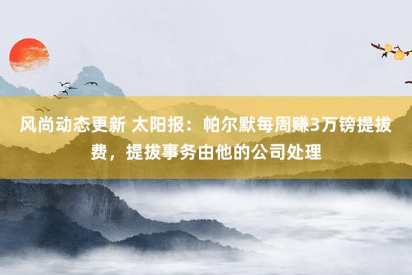 风尚动态更新 太阳报：帕尔默每周赚3万镑提拔费，提拔事务由他的公司处理