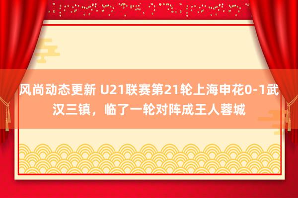 风尚动态更新 U21联赛第21轮上海申花0-1武汉三镇，临了一轮对阵成王人蓉城