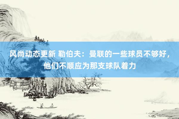 风尚动态更新 勒伯夫：曼联的一些球员不够好，他们不顺应为那支球队着力