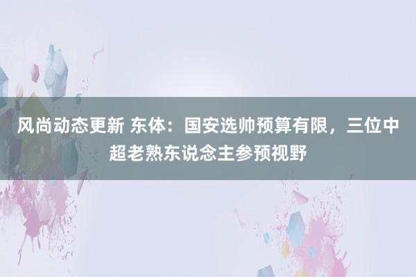 风尚动态更新 东体：国安选帅预算有限，三位中超老熟东说念主参预视野