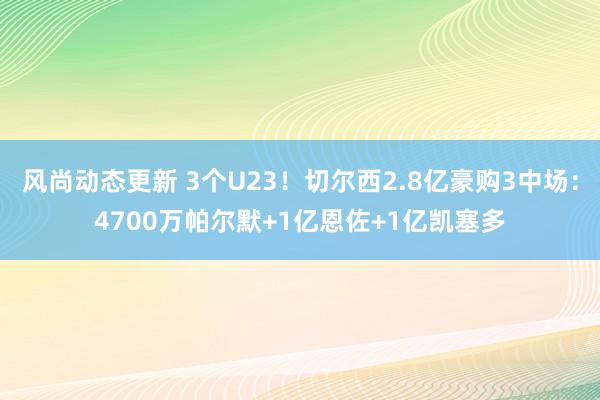 风尚动态更新 3个U23！切尔西2.8亿豪购3中场：4700万帕尔默+1亿恩佐+1亿凯塞多