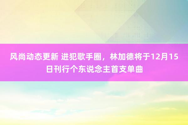 风尚动态更新 进犯歌手圈，林加德将于12月15日刊行个东说念主首支单曲