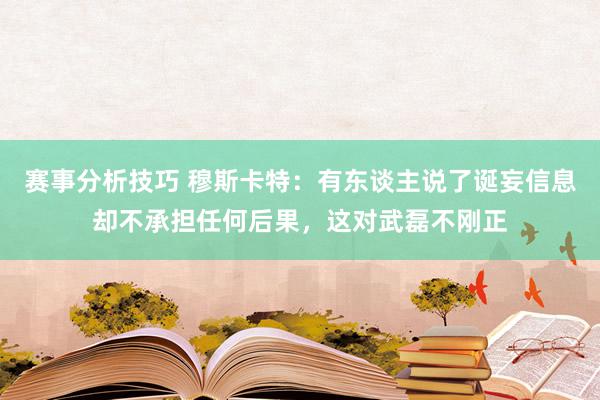 赛事分析技巧 穆斯卡特：有东谈主说了诞妄信息却不承担任何后果，这对武磊不刚正