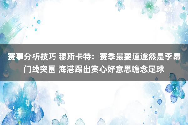 赛事分析技巧 穆斯卡特：赛季最要道遽然是李昂门线突围 海港踢出赏心好意思瞻念足球