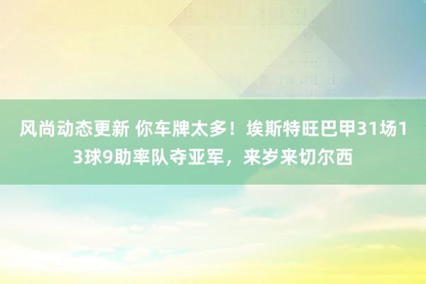 风尚动态更新 你车牌太多！埃斯特旺巴甲31场13球9助率队夺亚军，来岁来切尔西