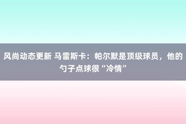 风尚动态更新 马雷斯卡：帕尔默是顶级球员，他的勺子点球很“冷情”