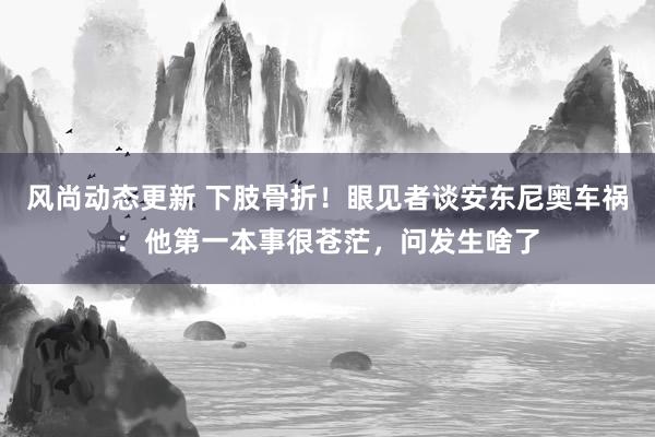 风尚动态更新 下肢骨折！眼见者谈安东尼奥车祸：他第一本事很苍茫，问发生啥了