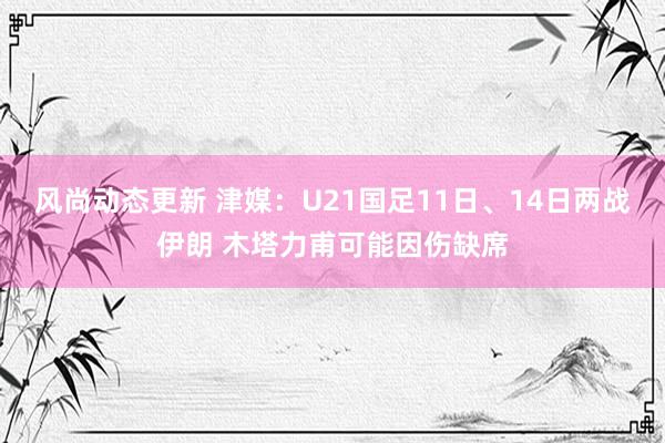 风尚动态更新 津媒：U21国足11日、14日两战伊朗 木塔力甫可能因伤缺席