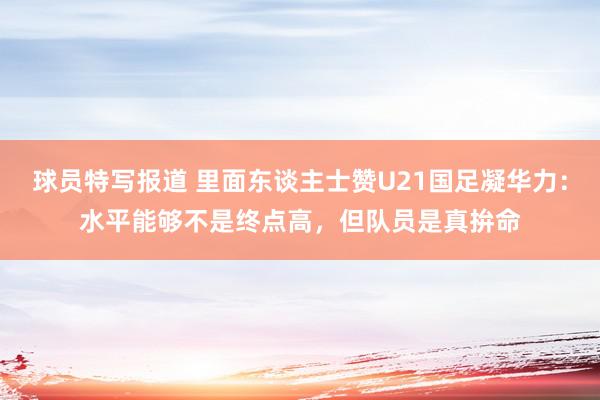 球员特写报道 里面东谈主士赞U21国足凝华力：水平能够不是终点高，但队员是真拚命