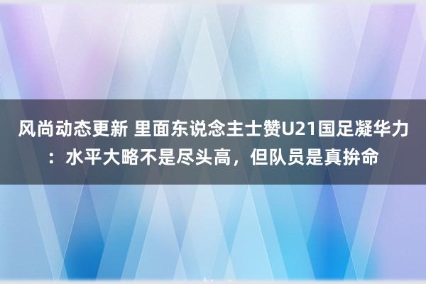 风尚动态更新 里面东说念主士赞U21国足凝华力：水平大略不是尽头高，但队员是真拚命