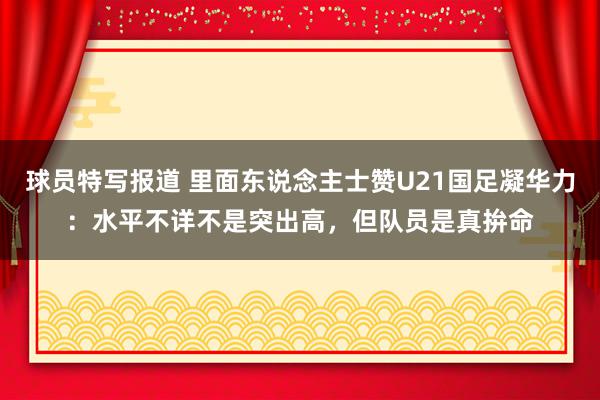 球员特写报道 里面东说念主士赞U21国足凝华力：水平不详不是突出高，但队员是真拚命