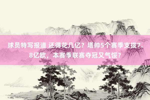 球员特写报道 还得花几亿？塔帅5个赛季支拨7.8亿欧，本赛季联赛夺冠又气馁？