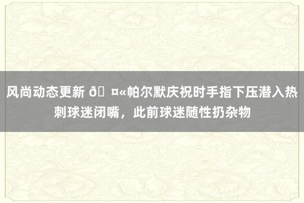 风尚动态更新 🤫帕尔默庆祝时手指下压潜入热刺球迷闭嘴，此前球迷随性扔杂物