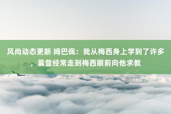 风尚动态更新 姆巴佩：我从梅西身上学到了许多，曩昔经常走到梅西眼前向他求教