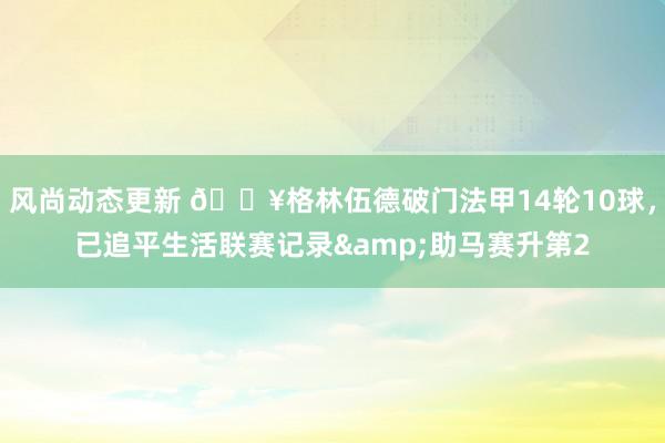 风尚动态更新 💥格林伍德破门法甲14轮10球，已追平生活联赛记录&助马赛升第2