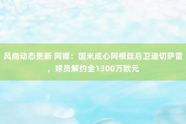 风尚动态更新 阿媒：国米成心阿根廷后卫迪切萨雷，球员解约金1300万欧元