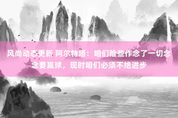 风尚动态更新 阿尔特塔：咱们险些作念了一切念念要赢球，现时咱们必须不绝进步