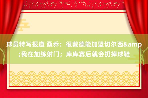 球员特写报道 桑乔：很戴德能加盟切尔西&我在加练射门；库库赛后就会扔掉球鞋