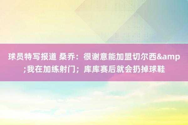 球员特写报道 桑乔：很谢意能加盟切尔西&我在加练射门；库库赛后就会扔掉球鞋