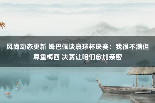 风尚动态更新 姆巴佩谈寰球杯决赛：我很不满但尊重梅西 决赛让咱们愈加亲密