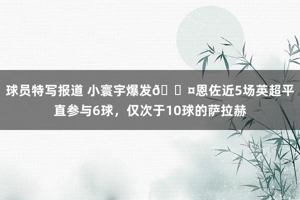 球员特写报道 小寰宇爆发😤恩佐近5场英超平直参与6球，仅次于10球的萨拉赫