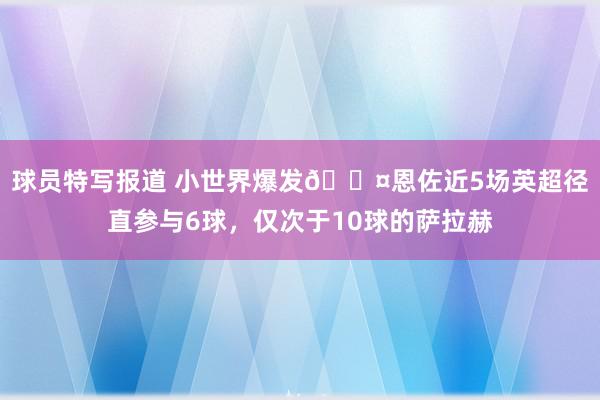 球员特写报道 小世界爆发😤恩佐近5场英超径直参与6球，仅次于10球的萨拉赫