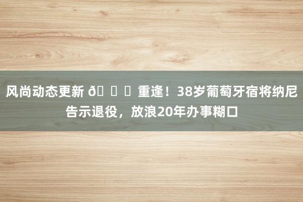 风尚动态更新 👋重逢！38岁葡萄牙宿将纳尼告示退役，放浪20年办事糊口