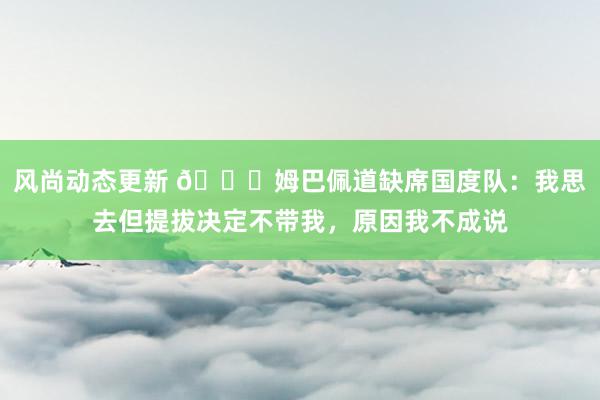 风尚动态更新 👀姆巴佩道缺席国度队：我思去但提拔决定不带我，原因我不成说