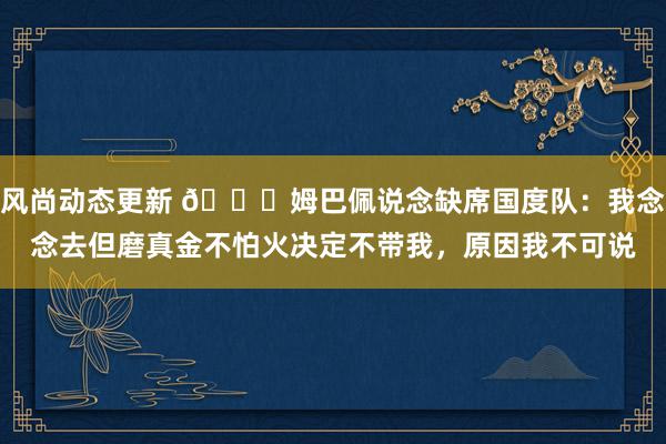 风尚动态更新 👀姆巴佩说念缺席国度队：我念念去但磨真金不怕火决定不带我，原因我不可说