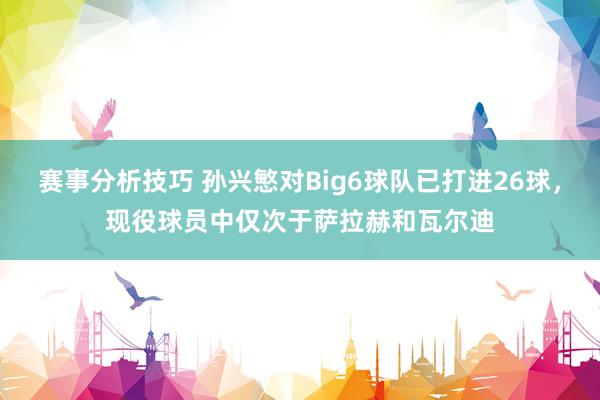 赛事分析技巧 孙兴慜对Big6球队已打进26球，现役球员中仅次于萨拉赫和瓦尔迪