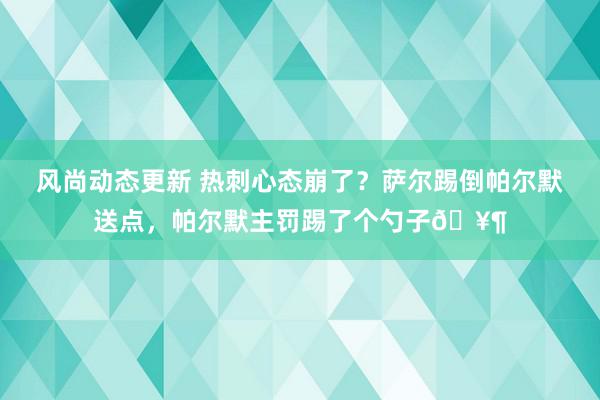 风尚动态更新 热刺心态崩了？萨尔踢倒帕尔默送点，帕尔默主罚踢了个勺子🥶