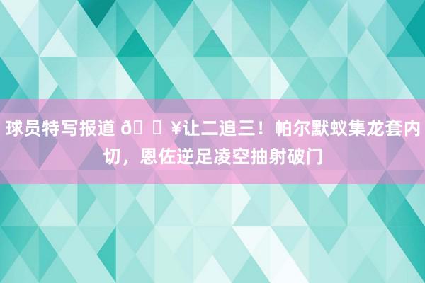 球员特写报道 💥让二追三！帕尔默蚁集龙套内切，恩佐逆足凌空抽射破门