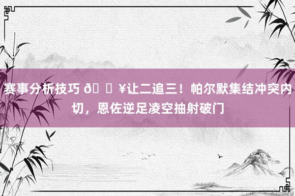 赛事分析技巧 💥让二追三！帕尔默集结冲突内切，恩佐逆足凌空抽射破门