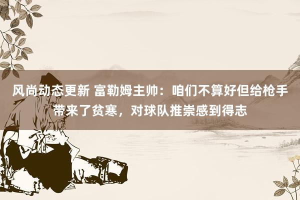 风尚动态更新 富勒姆主帅：咱们不算好但给枪手带来了贫寒，对球队推崇感到得志