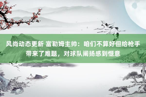 风尚动态更新 富勒姆主帅：咱们不算好但给枪手带来了难题，对球队阐扬感到惬意