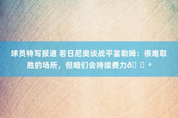 球员特写报道 若日尼奥谈战平富勒姆：很难取胜的场所，但咱们会持续费力💪