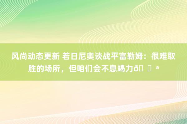 风尚动态更新 若日尼奥谈战平富勒姆：很难取胜的场所，但咱们会不息竭力💪