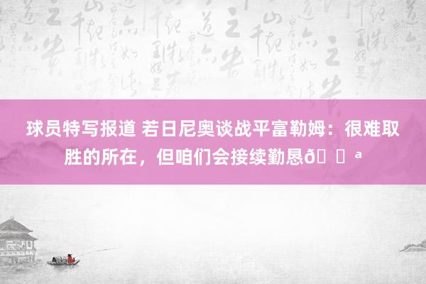 球员特写报道 若日尼奥谈战平富勒姆：很难取胜的所在，但咱们会接续勤恳💪