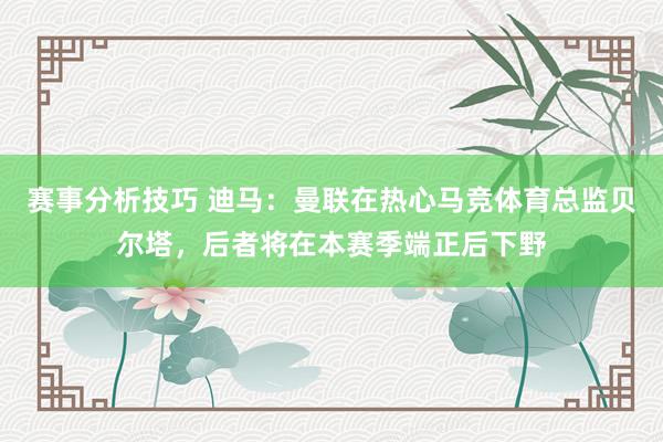 赛事分析技巧 迪马：曼联在热心马竞体育总监贝尔塔，后者将在本赛季端正后下野