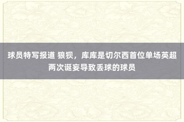 球员特写报道 狼狈，库库是切尔西首位单场英超两次诞妄导致丢球的球员