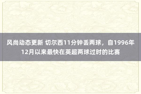 风尚动态更新 切尔西11分钟丢两球，自1996年12月以来最快在英超两球过时的比赛