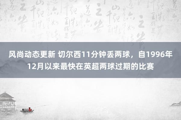 风尚动态更新 切尔西11分钟丢两球，自1996年12月以来最快在英超两球过期的比赛