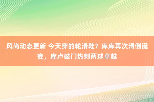 风尚动态更新 今天穿的轮滑鞋？库库再次滑倒诞妄，库卢破门热刺两球卓越