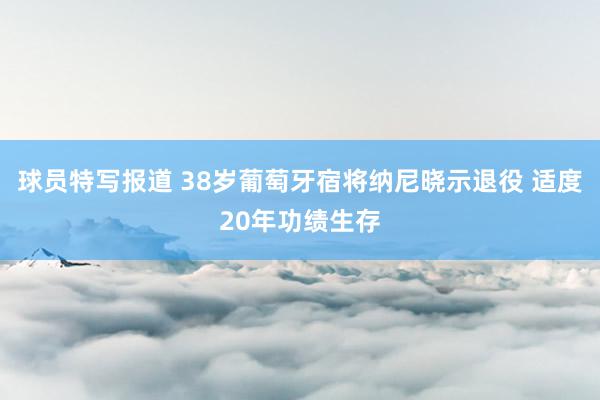 球员特写报道 38岁葡萄牙宿将纳尼晓示退役 适度20年功绩生存