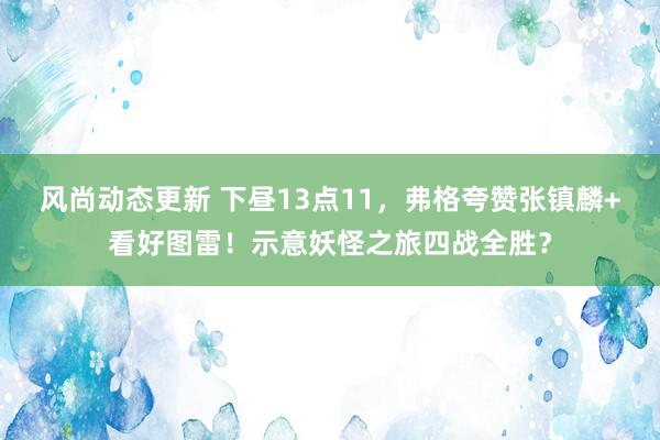 风尚动态更新 下昼13点11，弗格夸赞张镇麟+看好图雷！示意妖怪之旅四战全胜？