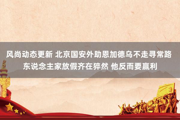 风尚动态更新 北京国安外助恩加德乌不走寻常路 东说念主家放假齐在猝然 他反而要赢利